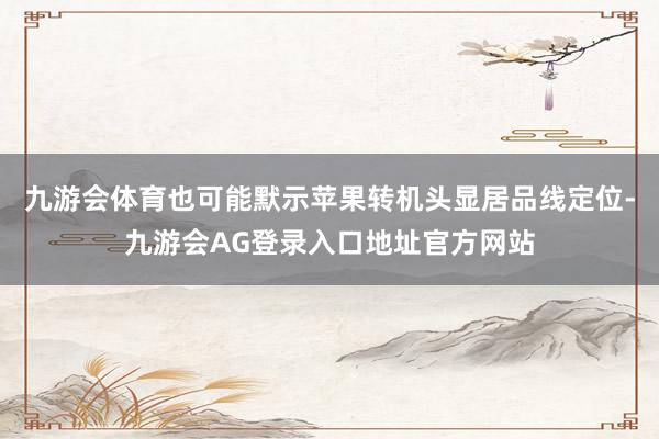 九游会体育也可能默示苹果转机头显居品线定位-九游会AG登录入口地址官方网站