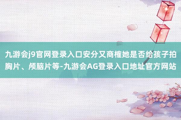 九游会j9官网登录入口安分又商榷她是否给孩子拍胸片、颅脑片等-九游会AG登录入口地址官方网站