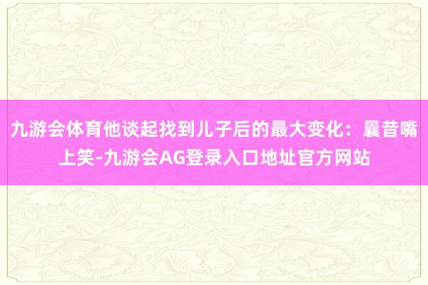 九游会体育他谈起找到儿子后的最大变化：曩昔嘴上笑-九游会AG登录入口地址官方网站