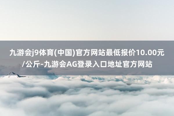 九游会j9体育(中国)官方网站最低报价10.00元/公斤-九游会AG登录入口地址官方网站
