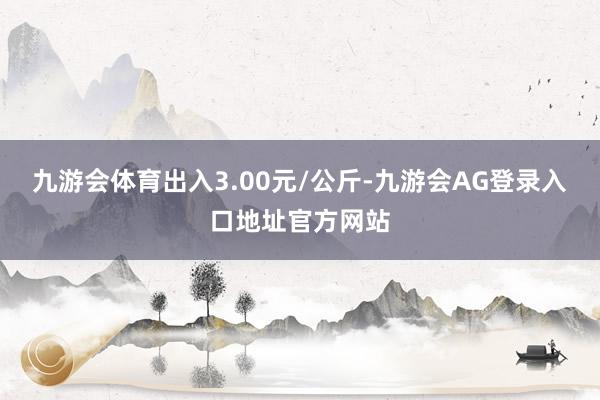 九游会体育出入3.00元/公斤-九游会AG登录入口地址官方网站