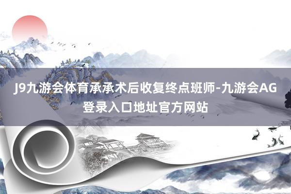 J9九游会体育承承术后收复终点班师-九游会AG登录入口地址官方网站