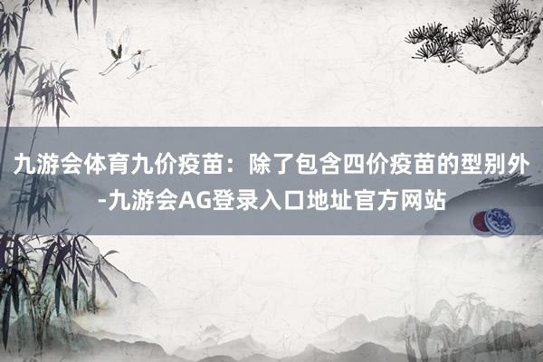九游会体育九价疫苗：除了包含四价疫苗的型别外-九游会AG登录入口地址官方网站