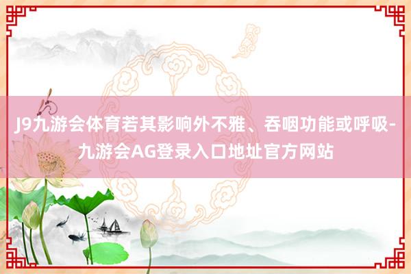 J9九游会体育若其影响外不雅、吞咽功能或呼吸-九游会AG登录入口地址官方网站
