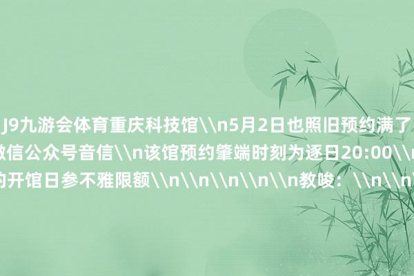 J9九游会体育重庆科技馆\n5月2日也照旧预约满了\n字据“重庆科技馆”微信公众号音信\n该馆预约肇端时刻为逐日20:00\n可预约改日2天的开馆日参不雅限额\n\n\n\n\n教唆：\n\n\n\n小伙伴们去往景区、博物馆前\n请通过官方渠说念查询\n是否需要提前预约\n是否还过剩票\n幸免走空\n\n\n\n原标题：限流+2！重庆多个景区、博物馆色泽天门票已售罄！约满！-九游会AG登录入口地址