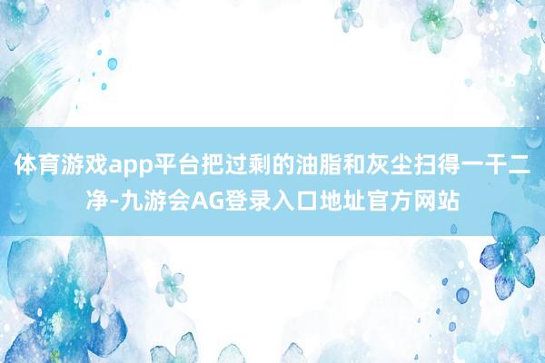 体育游戏app平台把过剩的油脂和灰尘扫得一干二净-九游会AG登录入口地址官方网站