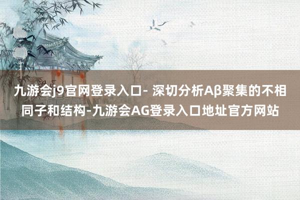 九游会j9官网登录入口- 深切分析Aβ聚集的不相同子和结构-九游会AG登录入口地址官方网站