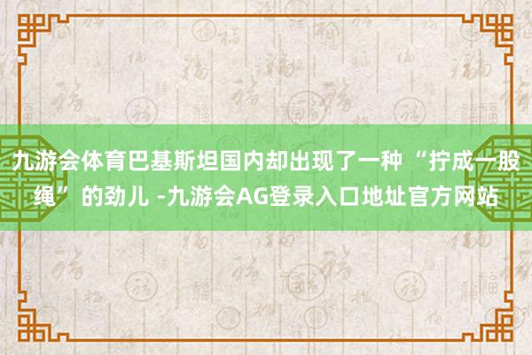 九游会体育巴基斯坦国内却出现了一种 “拧成一股绳” 的劲儿 -九游会AG登录入口地址官方网站