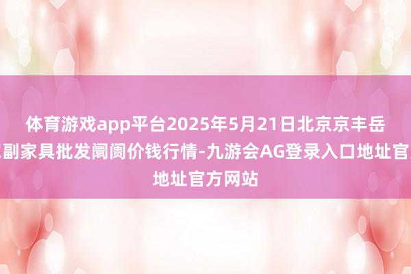 体育游戏app平台2025年5月21日北京京丰岳各庄农副家具批发阛阓价钱行情-九游会AG登录入口地址官方网站
