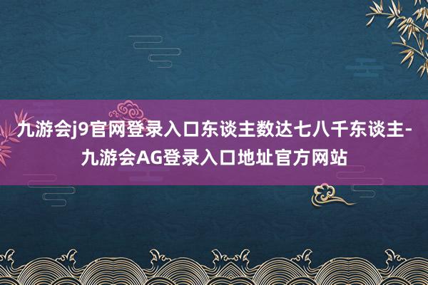 九游会j9官网登录入口东谈主数达七八千东谈主-九游会AG登录入口地址官方网站
