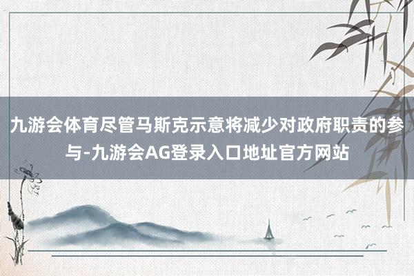 九游会体育尽管马斯克示意将减少对政府职责的参与-九游会AG登录入口地址官方网站