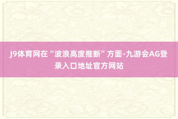 J9体育网在“波浪高度推断”方面-九游会AG登录入口地址官方网站