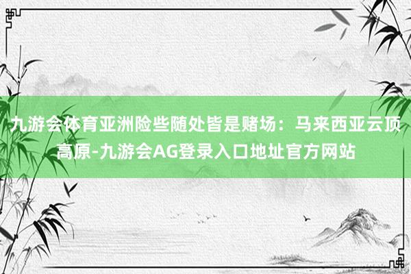 九游会体育亚洲险些随处皆是赌场：马来西亚云顶高原-九游会AG登录入口地址官方网站