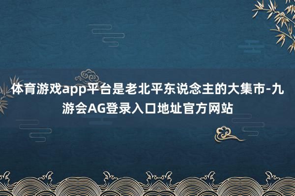 体育游戏app平台是老北平东说念主的大集市-九游会AG登录入口地址官方网站