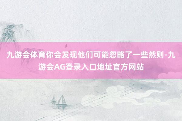 九游会体育你会发现他们可能忽略了一些然则-九游会AG登录入口地址官方网站