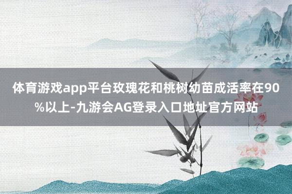 体育游戏app平台玫瑰花和桃树幼苗成活率在90%以上-九游会AG登录入口地址官方网站