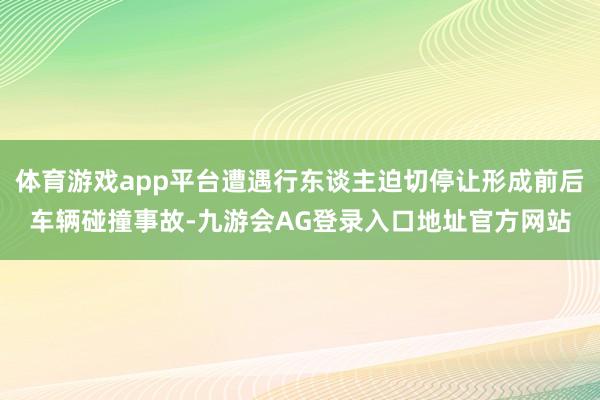 体育游戏app平台遭遇行东谈主迫切停让形成前后车辆碰撞事故-九游会AG登录入口地址官方网站
