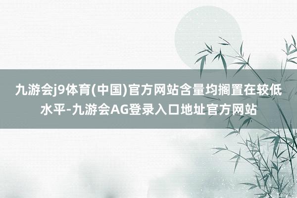 九游会j9体育(中国)官方网站含量均搁置在较低水平-九游会AG登录入口地址官方网站