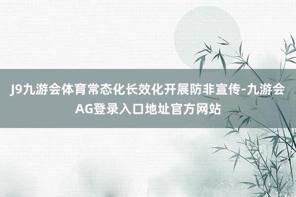 J9九游会体育常态化长效化开展防非宣传-九游会AG登录入口地址官方网站