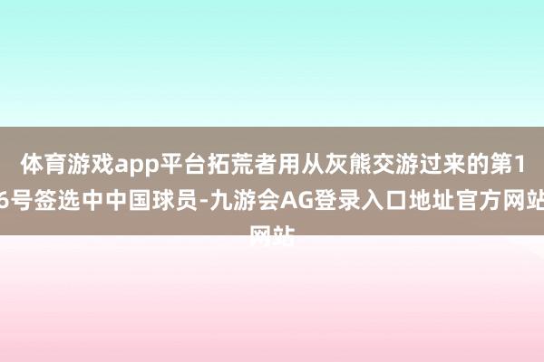 体育游戏app平台拓荒者用从灰熊交游过来的第16号签选中中国球员-九游会AG登录入口地址官方网站
