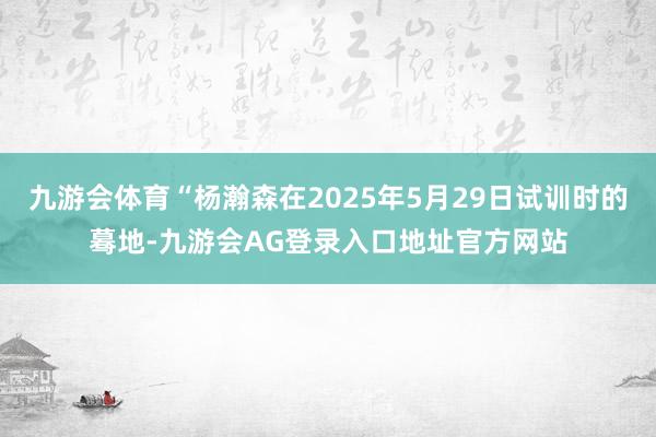九游会体育“杨瀚森在2025年5月29日试训时的蓦地-九游会AG登录入口地址官方网站