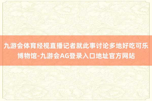 九游会体育经视直播记者就此事讨论多地好吃可乐博物馆-九游会AG登录入口地址官方网站