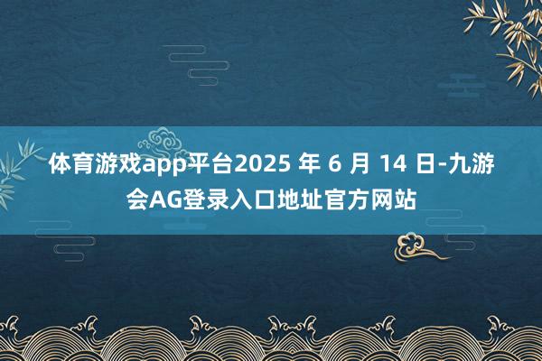体育游戏app平台2025 年 6 月 14 日-九游会AG登录入口地址官方网站