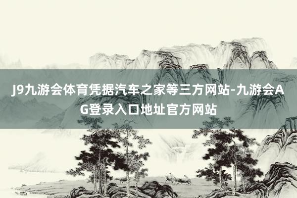 J9九游会体育凭据汽车之家等三方网站-九游会AG登录入口地址官方网站
