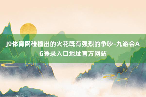 J9体育网碰撞出的火花既有强烈的争吵-九游会AG登录入口地址官方网站