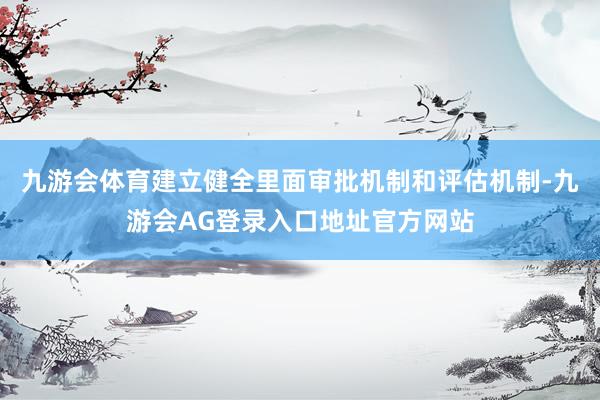 九游会体育建立健全里面审批机制和评估机制-九游会AG登录入口地址官方网站