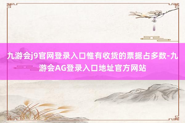 九游会j9官网登录入口惟有收货的票据占多数-九游会AG登录入口地址官方网站