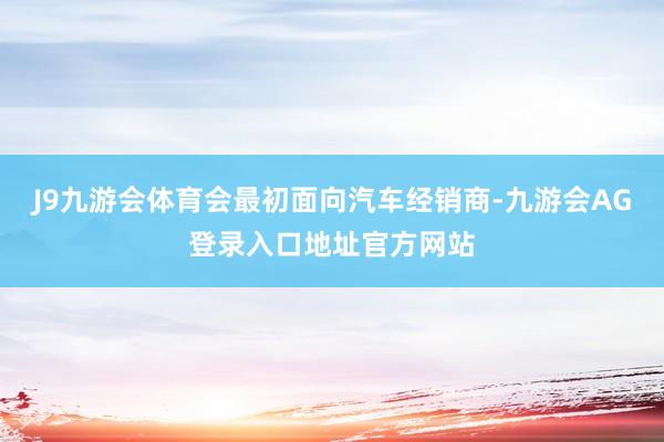 J9九游会体育会最初面向汽车经销商-九游会AG登录入口地址官方网站