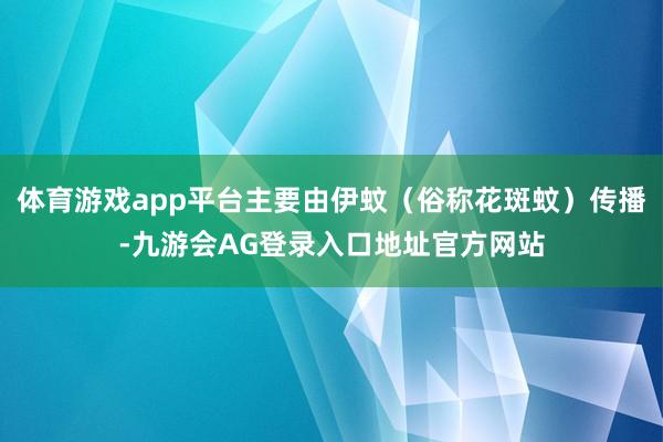 体育游戏app平台主要由伊蚊（俗称花斑蚊）传播-九游会AG登录入口地址官方网站