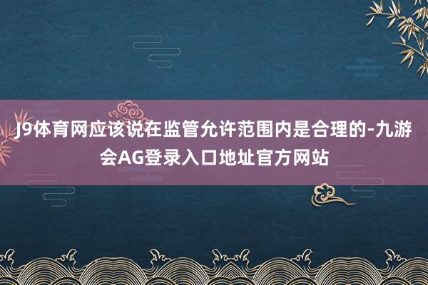 J9体育网应该说在监管允许范围内是合理的-九游会AG登录入口地址官方网站