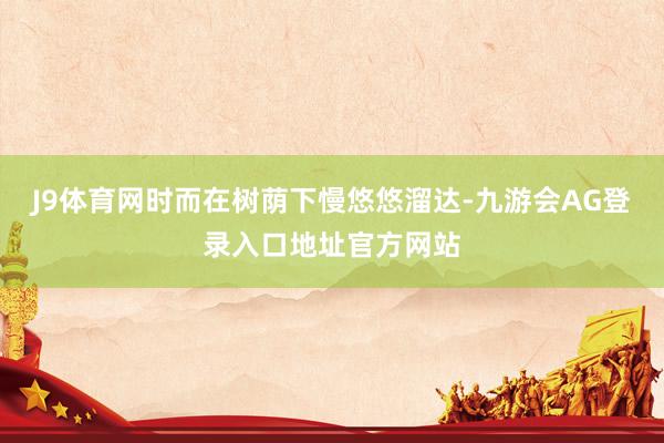 J9体育网时而在树荫下慢悠悠溜达-九游会AG登录入口地址官方网站