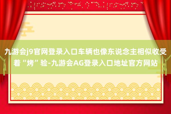 九游会j9官网登录入口车辆也像东说念主相似收受着“烤”验-九游会AG登录入口地址官方网站