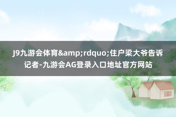 J9九游会体育&rdquo;住户梁大爷告诉记者-九游会AG登录入口地址官方网站