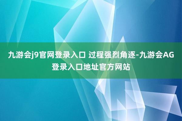 九游会j9官网登录入口 过程强烈角逐-九游会AG登录入口地址官方网站