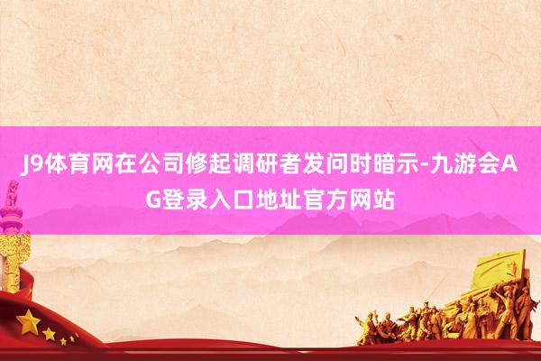 J9体育网在公司修起调研者发问时暗示-九游会AG登录入口地址官方网站