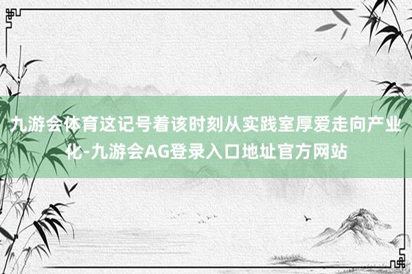 九游会体育这记号着该时刻从实践室厚爱走向产业化-九游会AG登录入口地址官方网站