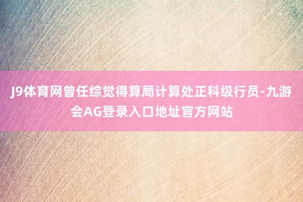 J9体育网曾任综觉得算局计算处正科级行员-九游会AG登录入口地址官方网站
