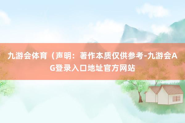九游会体育（声明：著作本质仅供参考-九游会AG登录入口地址官方网站