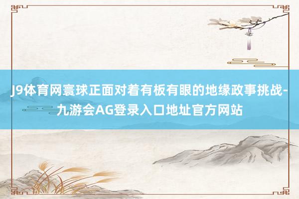 J9体育网寰球正面对着有板有眼的地缘政事挑战-九游会AG登录入口地址官方网站