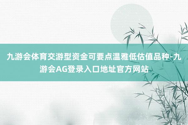 九游会体育交游型资金可要点温雅低估值品种-九游会AG登录入口地址官方网站