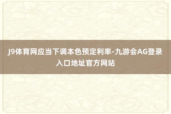 J9体育网应当下调本色预定利率-九游会AG登录入口地址官方网站