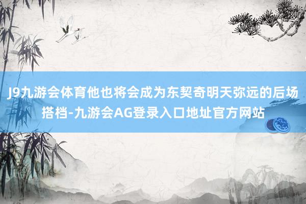 J9九游会体育他也将会成为东契奇明天弥远的后场搭档-九游会AG登录入口地址官方网站
