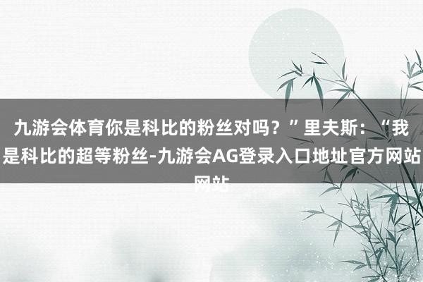 九游会体育你是科比的粉丝对吗？”里夫斯：“我是科比的超等粉丝-九游会AG登录入口地址官方网站