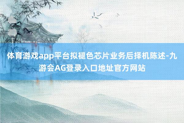 体育游戏app平台拟褪色芯片业务后择机陈述-九游会AG登录入口地址官方网站