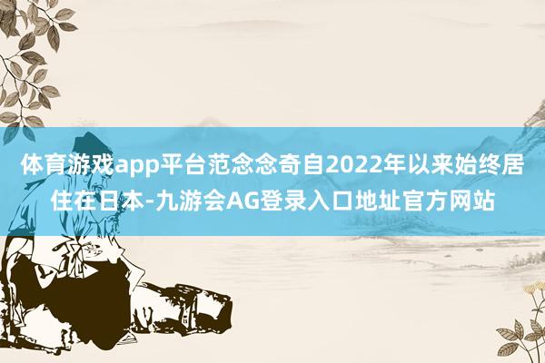 体育游戏app平台范念念奇自2022年以来始终居住在日本-九游会AG登录入口地址官方网站