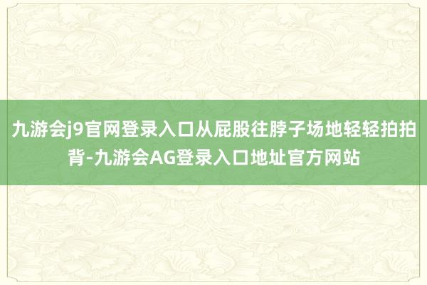 九游会j9官网登录入口从屁股往脖子场地轻轻拍拍背-九游会AG登录入口地址官方网站